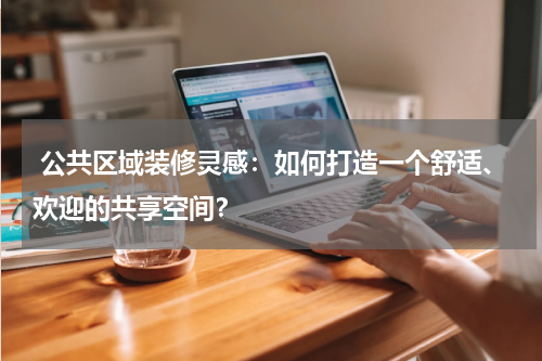 公共区域装修灵感:如何打造一个舒适、欢迎的共享空间?