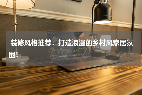 装修风格推荐:打造浪漫的乡村风家居氛围!