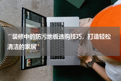 "装修中的防污地板选购技巧,打造轻松清洁的家居"