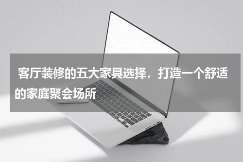 客厅装修的五大家具选择,打造一个舒适的家庭聚会场所