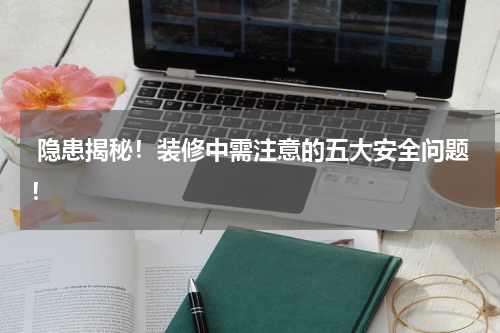 隐患揭秘!装修中需注意的五大安全问题!