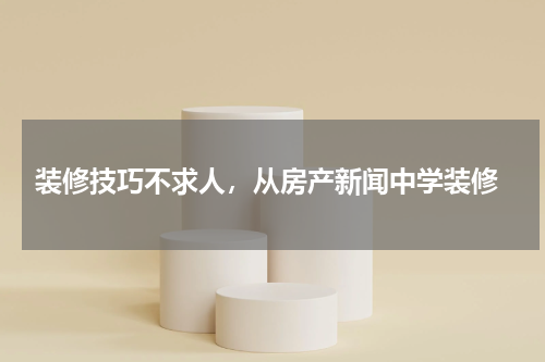  装修技巧不求人，从房产新闻中学装修