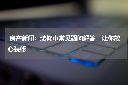 房产新闻：装修中常见疑问解答，让你放心装修