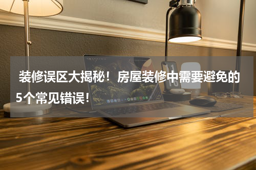  装修误区大揭秘！房屋装修中需要避免的5个常见错误！