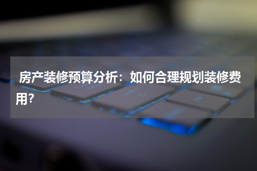  房产装修预算分析：如何合理规划装修费用？