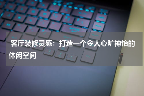  客厅装修灵感：打造一个令人心旷神怡的休闲空间