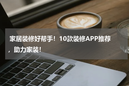  家居装修好帮手！10款装修APP推荐，助力家装！