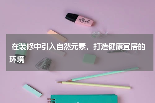 在装修中引入自然元素,打造健康宜居的环境