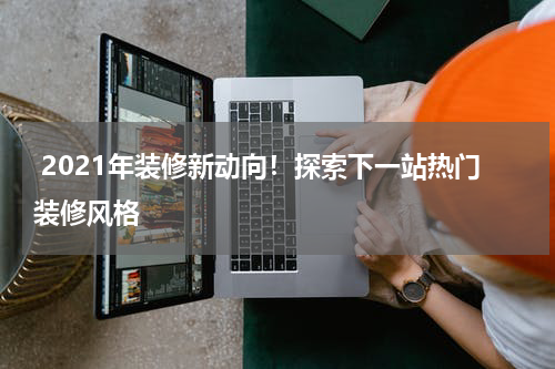  2021年装修新动向！探索下一站热门装修风格