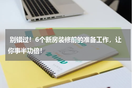  别错过！6个新房装修前的准备工作，让你事半功倍！
