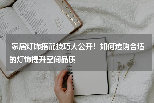  家居灯饰搭配技巧大公开！如何选购合适的灯饰提升空间品质