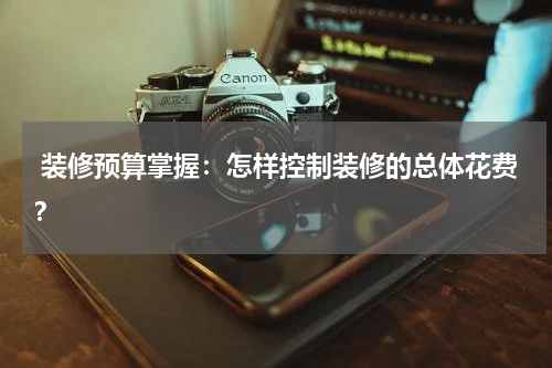  装修预算掌握：怎样控制装修的总体花费？