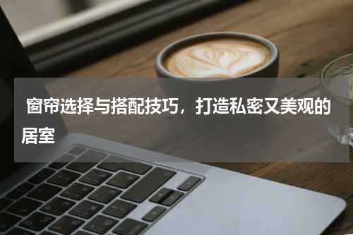  窗帘选择与搭配技巧，打造私密又美观的居室