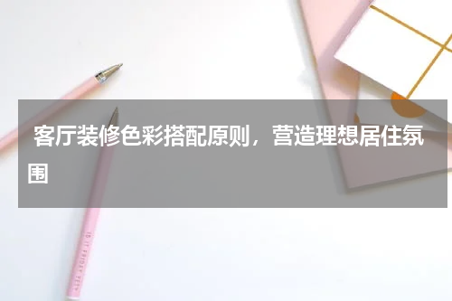  客厅装修色彩搭配原则，营造理想居住氛围