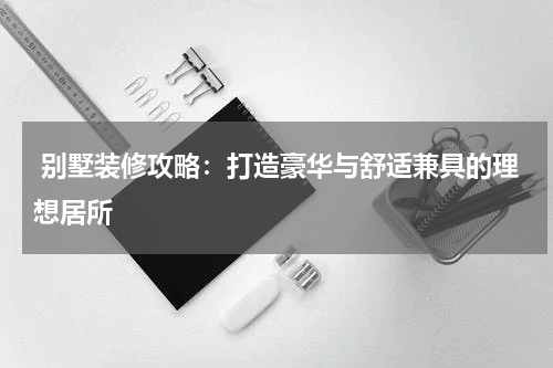  别墅装修攻略：打造豪华与舒适兼具的理想居所
