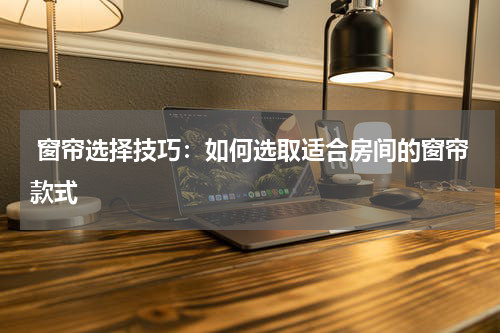  窗帘选择技巧：如何选取适合房间的窗帘款式