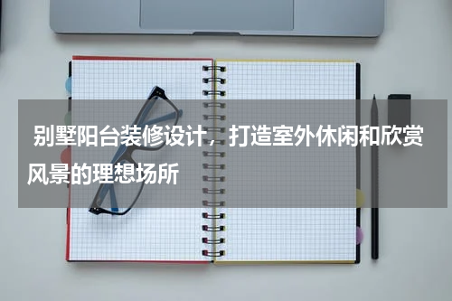 别墅阳台装修设计,打造室外休闲和欣赏风景的理想场所