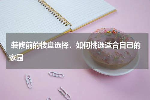 装修前的楼盘选择，如何挑选适合自己的家园
