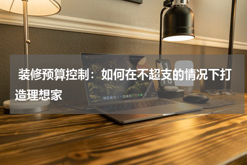  装修预算控制：如何在不超支的情况下打造理想家
