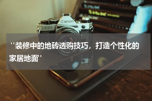 "装修中的地砖选购技巧,打造个性化的家居地面"