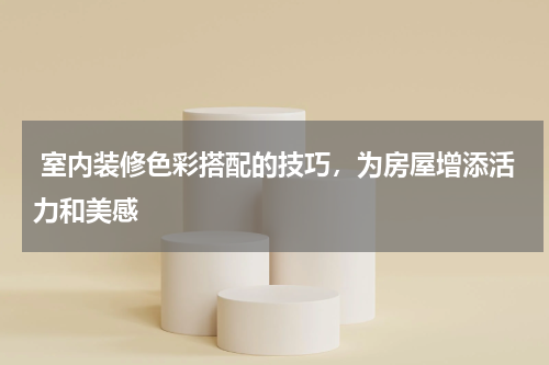  室内装修色彩搭配的技巧，为房屋增添活力和美感