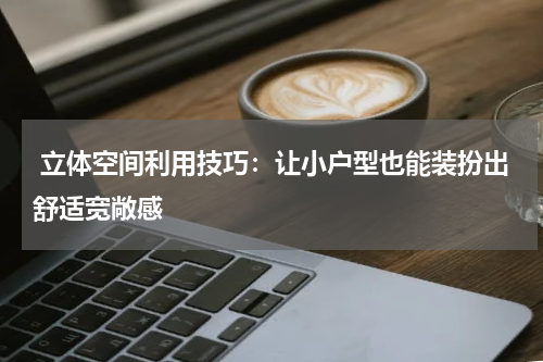  立体空间利用技巧：让小户型也能装扮出舒适宽敞感