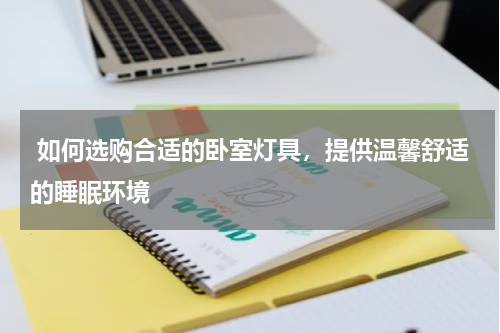  如何选购合适的卧室灯具，提供温馨舒适的睡眠环境