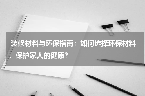 装修材料与环保指南:如何选择环保材料,保护家人的健康?