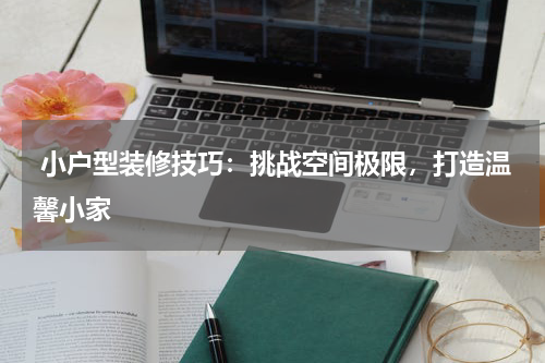 小户型装修技巧：挑战空间极限，打造温馨小家