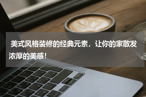 美式风格装修的经典元素,让你的家散发浓厚的美感!