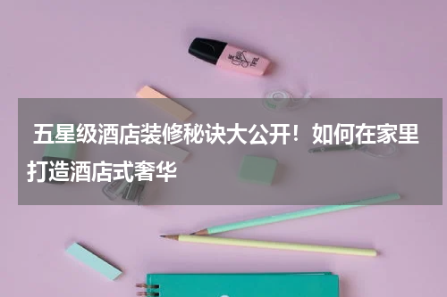  五星级酒店装修秘诀大公开！如何在家里打造酒店式奢华