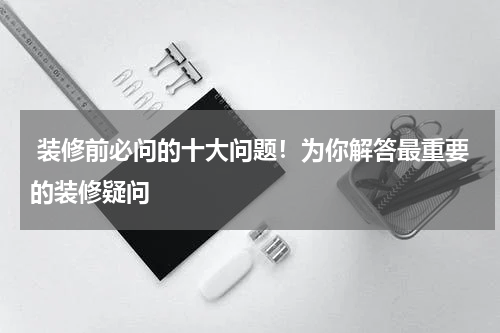  装修前必问的十大问题！为你解答最重要的装修疑问