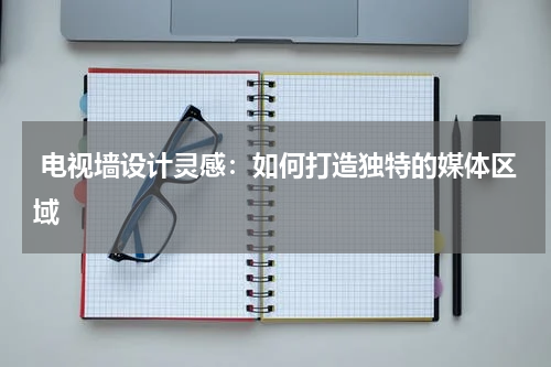  电视墙设计灵感：如何打造独特的媒体区域