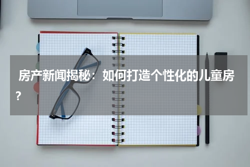  房产新闻揭秘：如何打造个性化的儿童房？