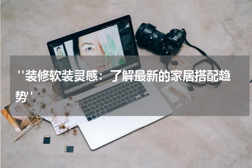 "装修软装灵感:了解最新的家居搭配趋势"