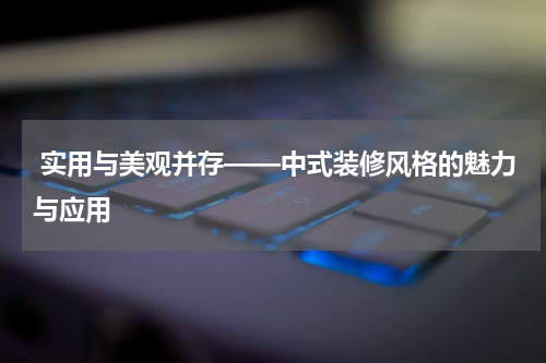  实用与美观并存——中式装修风格的魅力与应用