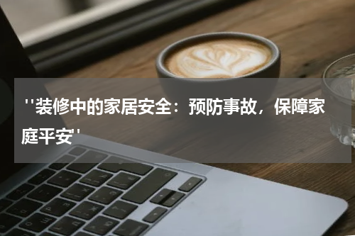  "装修中的家居安全：预防事故，保障家庭平安"