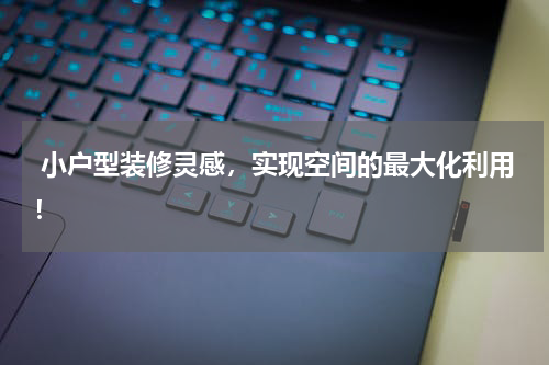  小户型装修灵感，实现空间的最大化利用！