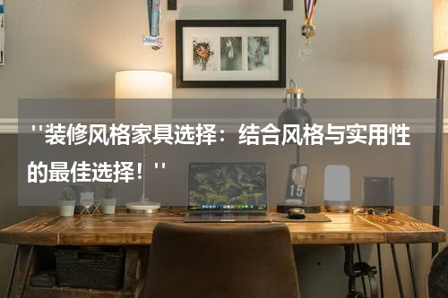  "装修风格家具选择：结合风格与实用性的最佳选择！"