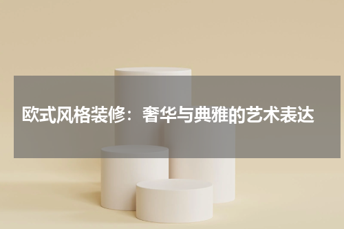  欧式风格装修：奢华与典雅的艺术表达