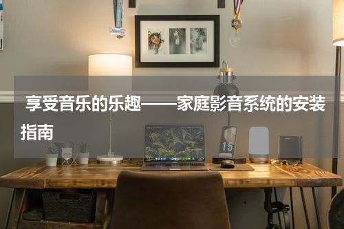  享受音乐的乐趣——家庭影音系统的安装指南