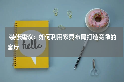 装修建议:如何利用家具布局打造宽敞的客厅