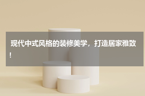  现代中式风格的装修美学，打造居家雅致！