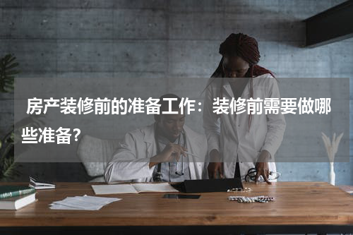  房产装修前的准备工作：装修前需要做哪些准备？