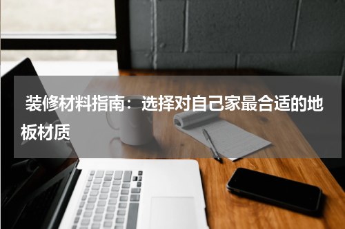  装修材料指南：选择对自己家最合适的地板材质