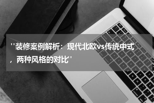 "装修案例解析:现代北欧vs传统中式,两种风格的对比"
