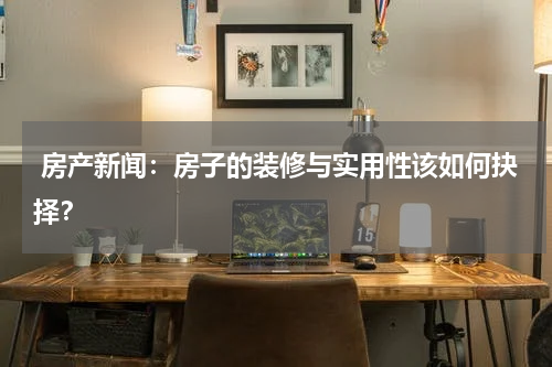  房产新闻：房子的装修与实用性该如何抉择？
